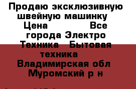 Продаю эксклюзивную швейную машинку › Цена ­ 13 900 - Все города Электро-Техника » Бытовая техника   . Владимирская обл.,Муромский р-н